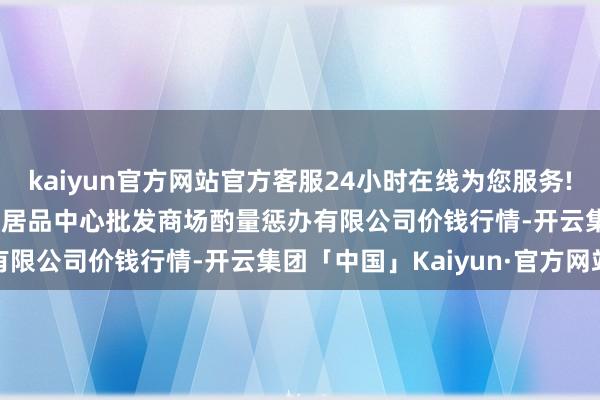 kaiyun官方网站官方客服24小时在线为您服务!2024年4月12日上海农居品中心批发商场酌量惩办有限公司价钱行情-开云集团「中国」Kaiyun·官方网站