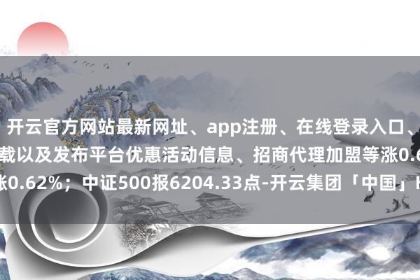 开云官方网站最新网址、app注册、在线登录入口、手机网页版、客户端下载以及发布平台优惠活动信息、招商代理加盟等涨0.62%；中证500报6204.33点-开云集团「中国」Kaiyun·官方网站