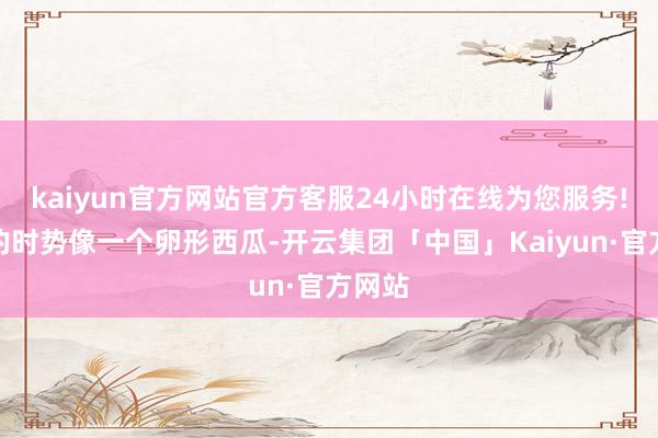 kaiyun官方网站官方客服24小时在线为您服务!咫尺的时势像一个卵形西瓜-开云集团「中国」Kaiyun·官方网站