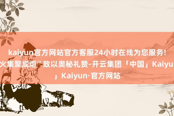 kaiyun官方网站官方客服24小时在线为您服务!向“点点星火集聚成炬”致以奥秘礼赞-开云集团「中国」Kaiyun·官方网站