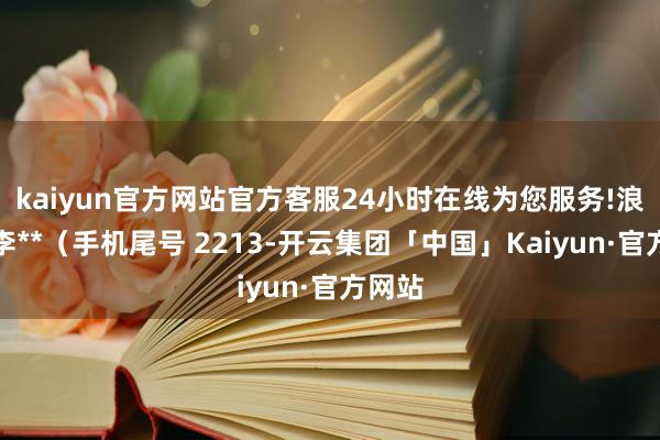 kaiyun官方网站官方客服24小时在线为您服务!浪费者李**（手机尾号 2213-开云集团「中国」Kaiyun·官方网站