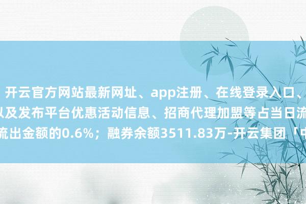 开云官方网站最新网址、app注册、在线登录入口、手机网页版、客户端下载以及发布平台优惠活动信息、招商代理加盟等占当日流出金额的0.6%；融券余额3511.83万-开云集团「中国」Kaiyun·官方网站