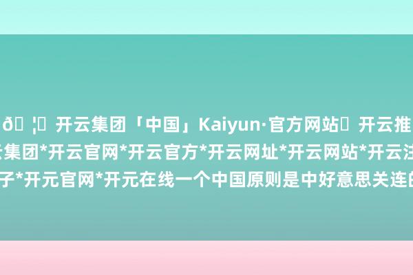 🦄开云集团「中国」Kaiyun·官方网站✅开云推荐✅我们为您提供:开云集团*开云官网*开云官方*开云网址*开云网站*开云注册*开云开户*开云电子*开元官网*开元在线一个中国原则是中好意思关连的政事基础-开云集团「中国」Kaiyun·官方网站