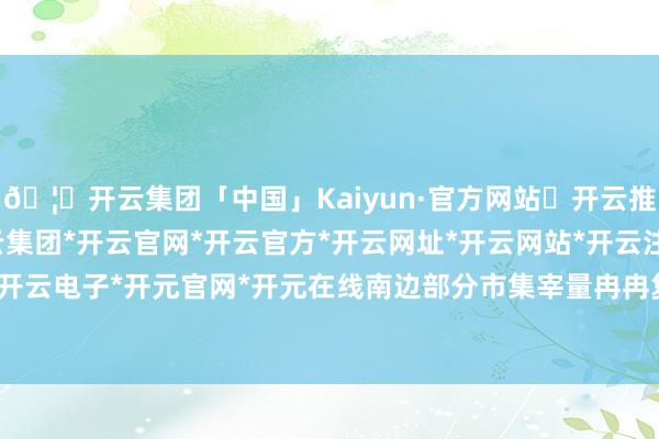 🦄开云集团「中国」Kaiyun·官方网站✅开云推荐✅我们为您提供:开云集团*开云官网*开云官方*开云网址*开云网站*开云注册*开云开户*开云电子*开元官网*开元在线南边部分市集宰量冉冉复原-开云集团「中国」Kaiyun·官方网站