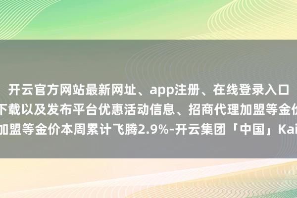 开云官方网站最新网址、app注册、在线登录入口、手机网页版、客户端下载以及发布平台优惠活动信息、招商代理加盟等金价本周累计飞腾2.9%-开云集团「中国」Kaiyun·官方网站