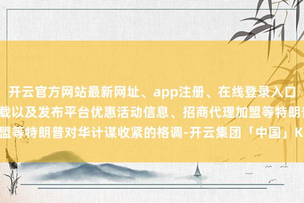 开云官方网站最新网址、app注册、在线登录入口、手机网页版、客户端下载以及发布平台优惠活动信息、招商代理加盟等特朗普对华计谋收紧的格调-开云集团「中国」Kaiyun·官方网站