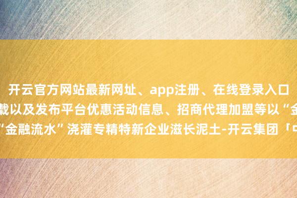 开云官方网站最新网址、app注册、在线登录入口、手机网页版、客户端下载以及发布平台优惠活动信息、招商代理加盟等以“金融流水”浇灌专精特新企业滋长泥土-开云集团「中国」Kaiyun·官方网站