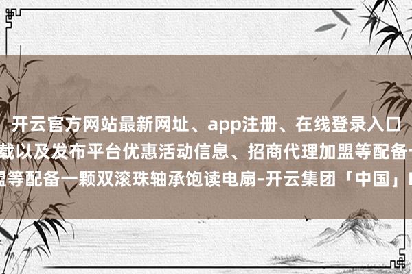 开云官方网站最新网址、app注册、在线登录入口、手机网页版、客户端下载以及发布平台优惠活动信息、招商代理加盟等配备一颗双滚珠轴承饱读电扇-开云集团「中国」Kaiyun·官方网站