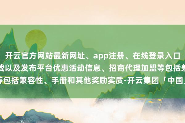 开云官方网站最新网址、app注册、在线登录入口、手机网页版、客户端下载以及发布平台优惠活动信息、招商代理加盟等包括兼容性、手册和其他奖励实质-开云集团「中国」Kaiyun·官方网站
