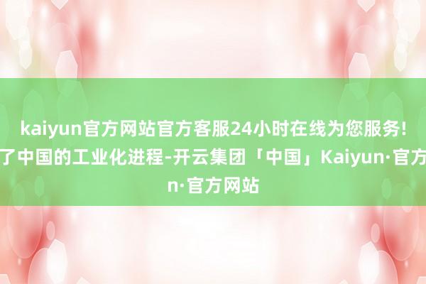 kaiyun官方网站官方客服24小时在线为您服务!见证了中国的工业化进程-开云集团「中国」Kaiyun·官方网站