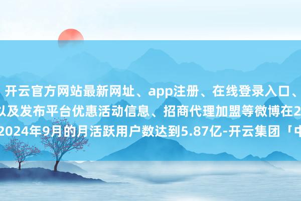 开云官方网站最新网址、app注册、在线登录入口、手机网页版、客户端下载以及发布平台优惠活动信息、招商代理加盟等微博在2024年9月的月活跃用户数达到5.87亿-开云集团「中国」Kaiyun·官方网站