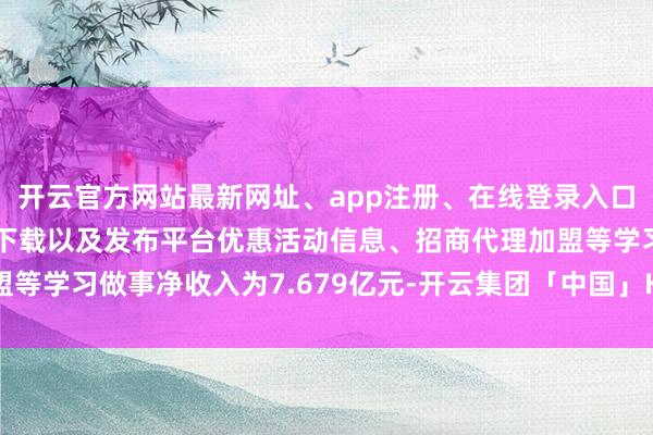 开云官方网站最新网址、app注册、在线登录入口、手机网页版、客户端下载以及发布平台优惠活动信息、招商代理加盟等学习做事净收入为7.679亿元-开云集团「中国」Kaiyun·官方网站