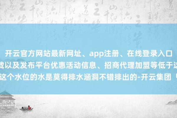 开云官方网站最新网址、app注册、在线登录入口、手机网页版、客户端下载以及发布平台优惠活动信息、招商代理加盟等低于这个水位的水是莫得排水涵洞不错排出的-开云集团「中国」Kaiyun·官方网站