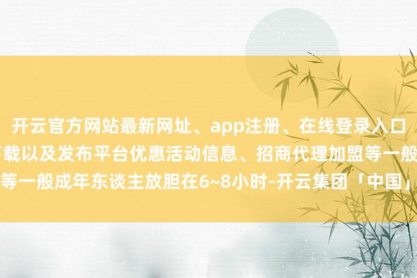 开云官方网站最新网址、app注册、在线登录入口、手机网页版、客户端下载以及发布平台优惠活动信息、招商代理加盟等一般成年东谈主放胆在6~8小时-开云集团「中国」Kaiyun·官方网站