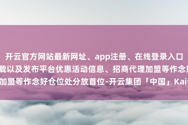 开云官方网站最新网址、app注册、在线登录入口、手机网页版、客户端下载以及发布平台优惠活动信息、招商代理加盟等作念好仓位处分放首位-开云集团「中国」Kaiyun·官方网站