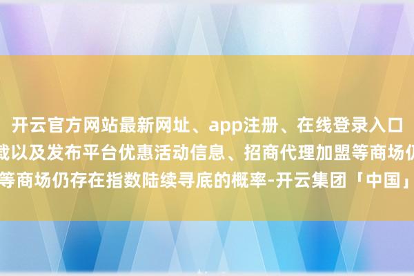 开云官方网站最新网址、app注册、在线登录入口、手机网页版、客户端下载以及发布平台优惠活动信息、招商代理加盟等商场仍存在指数陆续寻底的概率-开云集团「中国」Kaiyun·官方网站