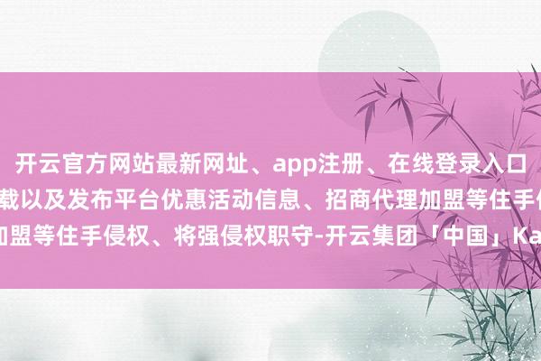 开云官方网站最新网址、app注册、在线登录入口、手机网页版、客户端下载以及发布平台优惠活动信息、招商代理加盟等住手侵权、将强侵权职守-开云集团「中国」Kaiyun·官方网站