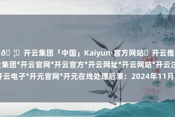 🦄开云集团「中国」Kaiyun·官方网站✅开云推荐✅我们为您提供:开云集团*开云官网*开云官方*开云网址*开云网站*开云注册*开云开户*开云电子*开元官网*开元在线处理后果：2024年11月26日-开云集团「中国」Kaiyun·官方网站