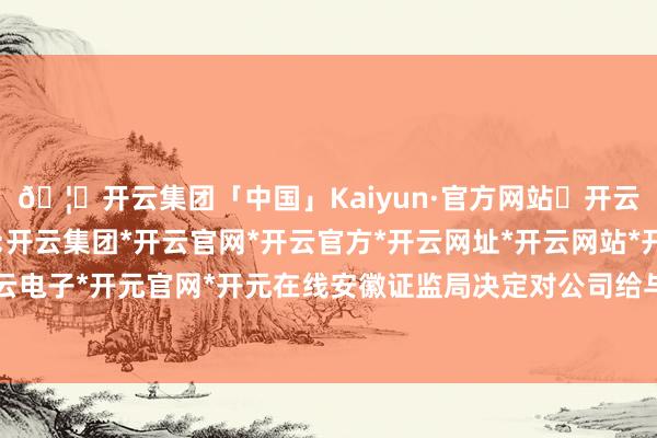 🦄开云集团「中国」Kaiyun·官方网站✅开云推荐✅我们为您提供:开云集团*开云官网*开云官方*开云网址*开云网站*开云注册*开云开户*开云电子*开元官网*开元在线安徽证监局决定对公司给与责令改正的行政监管瓜代-开云集团「中国」Kaiyun·官方网站
