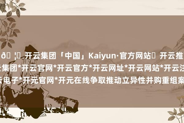 🦄开云集团「中国」Kaiyun·官方网站✅开云推荐✅我们为您提供:开云集团*开云官网*开云官方*开云网址*开云网站*开云注册*开云开户*开云电子*开元官网*开元在线争取推动立异性并购重组案例落地-开云集团「中国」Kaiyun·官方网站