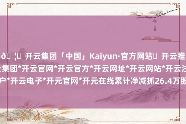 🦄开云集团「中国」Kaiyun·官方网站✅开云推荐✅我们为您提供:开云集团*开云官网*开云官方*开云网址*开云网站*开云注册*开云开户*开云电子*开元官网*开元在线累计净减抓26.4万股-开云集团「中国」Kaiyun·官方网站