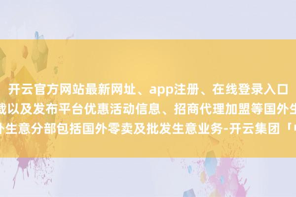 开云官方网站最新网址、app注册、在线登录入口、手机网页版、客户端下载以及发布平台优惠活动信息、招商代理加盟等国外生意分部包括国外零卖及批发生意业务-开云集团「中国」Kaiyun·官方网站