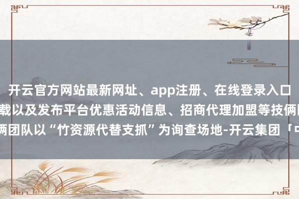开云官方网站最新网址、app注册、在线登录入口、手机网页版、客户端下载以及发布平台优惠活动信息、招商代理加盟等技俩团队以“竹资源代替支抓”为询查场地-开云集团「中国」Kaiyun·官方网站