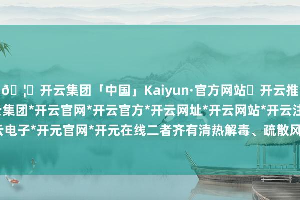 🦄开云集团「中国」Kaiyun·官方网站✅开云推荐✅我们为您提供:开云集团*开云官网*开云官方*开云网址*开云网站*开云注册*开云开户*开云电子*开元官网*开元在线二者齐有清热解毒、疏散风热之功-开云集团「中国」Kaiyun·官方网站