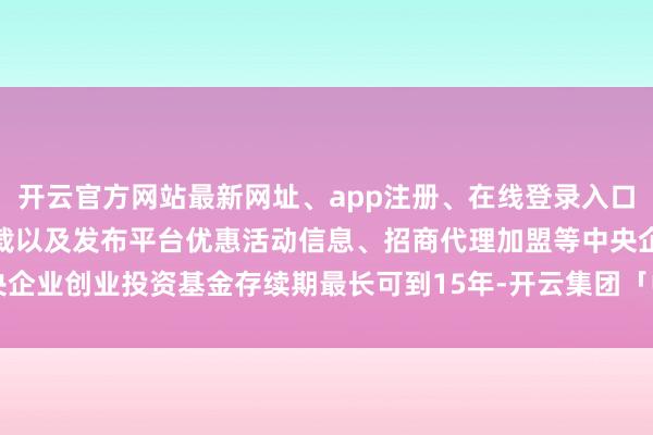 开云官方网站最新网址、app注册、在线登录入口、手机网页版、客户端下载以及发布平台优惠活动信息、招商代理加盟等中央企业创业投资基金存续期最长可到15年-开云集团「中国」Kaiyun·官方网站