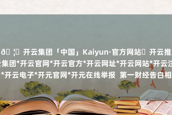 🦄开云集团「中国」Kaiyun·官方网站✅开云推荐✅我们为您提供:开云集团*开云官网*开云官方*开云网址*开云网站*开云注册*开云开户*开云电子*开元官网*开元在线举报  第一财经告白相助-开云集团「中国」Kaiyun·官方网站