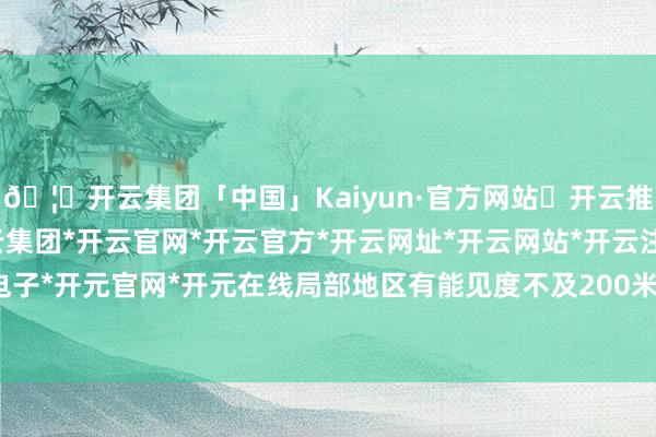 🦄开云集团「中国」Kaiyun·官方网站✅开云推荐✅我们为您提供:开云集团*开云官网*开云官方*开云网址*开云网站*开云注册*开云开户*开云电子*开元官网*开元在线局部地区有能见度不及200米的强浓雾-开云集团「中国」Kaiyun·官方网站