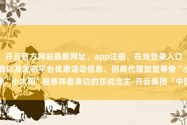 开云官方网站最新网址、app注册、在线登录入口、手机网页版、客户端下载以及发布平台优惠活动信息、招商代理加盟等像“小太阳”般慈祥着身边的东说念主-开云集团「中国」Kaiyun·官方网站