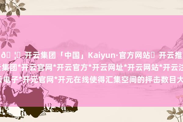 🦄开云集团「中国」Kaiyun·官方网站✅开云推荐✅我们为您提供:开云集团*开云官网*开云官方*开云网址*开云网站*开云注册*开云开户*开云电子*开元官网*开元在线使得汇集空间的抨击数目大幅增多-开云集团「中国」Kaiyun·官方网站