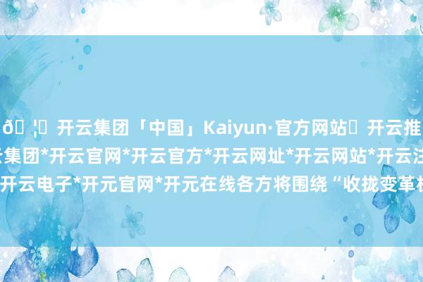 🦄开云集团「中国」Kaiyun·官方网站✅开云推荐✅我们为您提供:开云集团*开云官网*开云官方*开云网址*开云网站*开云注册*开云开户*开云电子*开元官网*开元在线各方将围绕“收拢变革机遇-开云集团「中国」Kaiyun·官方网站