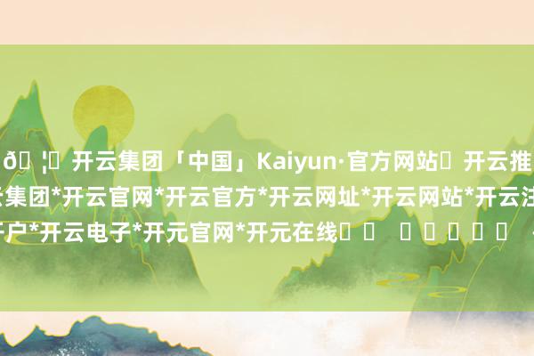 🦄开云集团「中国」Kaiyun·官方网站✅开云推荐✅我们为您提供:开云集团*开云官网*开云官方*开云网址*开云网站*开云注册*开云开户*开云电子*开元官网*开元在线		  					  -开云集团「中国」Kaiyun·官方网站