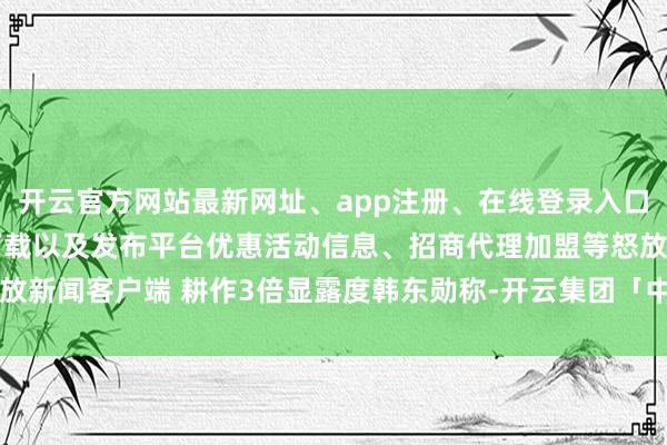 开云官方网站最新网址、app注册、在线登录入口、手机网页版、客户端下载以及发布平台优惠活动信息、招商代理加盟等怒放新闻客户端 耕作3倍显露度韩东勋称-开云集团「中国」Kaiyun·官方网站