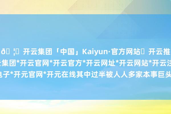 🦄开云集团「中国」Kaiyun·官方网站✅开云推荐✅我们为您提供:开云集团*开云官网*开云官方*开云网址*开云网站*开云注册*开云开户*开云电子*开元官网*开元在线其中过半被人人多家本事巨头收入囊中-开云集团「中国」Kaiyun·官方网站