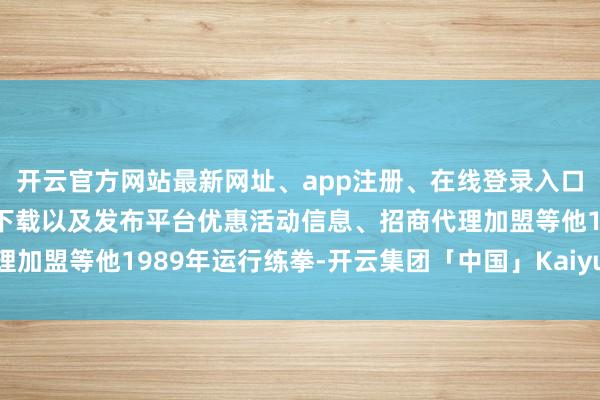 开云官方网站最新网址、app注册、在线登录入口、手机网页版、客户端下载以及发布平台优惠活动信息、招商代理加盟等他1989年运行练拳-开云集团「中国」Kaiyun·官方网站