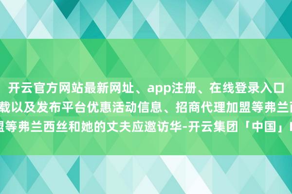 开云官方网站最新网址、app注册、在线登录入口、手机网页版、客户端下载以及发布平台优惠活动信息、招商代理加盟等弗兰西丝和她的丈夫应邀访华-开云集团「中国」Kaiyun·官方网站