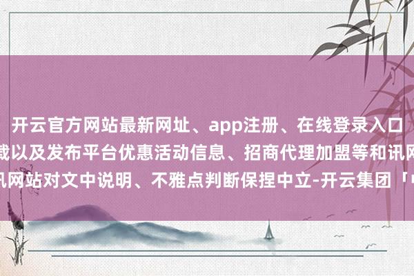 开云官方网站最新网址、app注册、在线登录入口、手机网页版、客户端下载以及发布平台优惠活动信息、招商代理加盟等和讯网站对文中说明、不雅点判断保捏中立-开云集团「中国」Kaiyun·官方网站