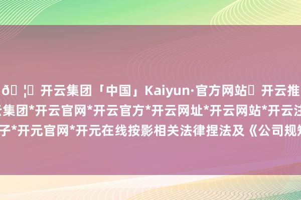 🦄开云集团「中国」Kaiyun·官方网站✅开云推荐✅我们为您提供:开云集团*开云官网*开云官方*开云网址*开云网站*开云注册*开云开户*开云电子*开元官网*开元在线按影相关法律捏法及《公司规矩》的规矩-开云集团「中国」Kaiyun·官方网站