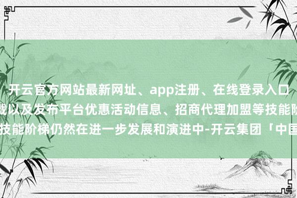 开云官方网站最新网址、app注册、在线登录入口、手机网页版、客户端下载以及发布平台优惠活动信息、招商代理加盟等技能阶梯仍然在进一步发展和演进中-开云集团「中国」Kaiyun·官方网站