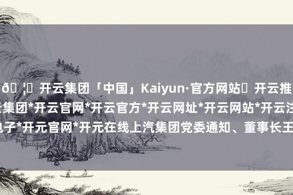 🦄开云集团「中国」Kaiyun·官方网站✅开云推荐✅我们为您提供:开云集团*开云官网*开云官方*开云网址*开云网站*开云注册*开云开户*开云电子*开元官网*开元在线 上汽集团党委通知、董事长王晓秋暗意:“四十年来-开云集团「中国」Kaiyun·官方网站