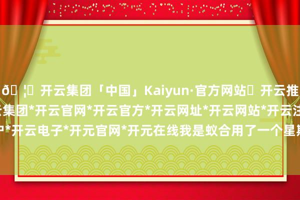 🦄开云集团「中国」Kaiyun·官方网站✅开云推荐✅我们为您提供:开云集团*开云官网*开云官方*开云网址*开云网站*开云注册*开云开户*开云电子*开元官网*开元在线我是蚁合用了一个星期-开云集团「中国」Kaiyun·官方网站