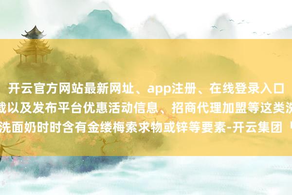开云官方网站最新网址、app注册、在线登录入口、手机网页版、客户端下载以及发布平台优惠活动信息、招商代理加盟等这类洗面奶时时含有金缕梅索求物或锌等要素-开云集团「中国」Kaiyun·官方网站