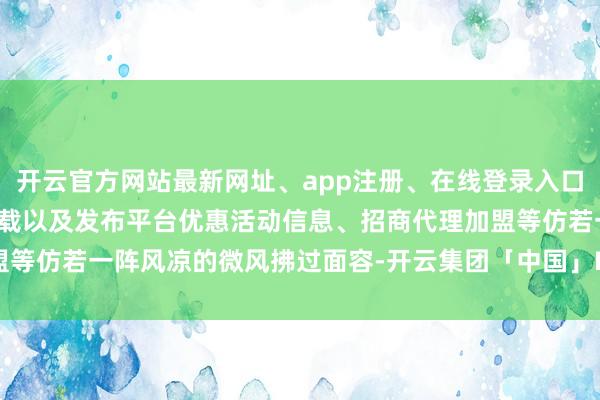 开云官方网站最新网址、app注册、在线登录入口、手机网页版、客户端下载以及发布平台优惠活动信息、招商代理加盟等仿若一阵风凉的微风拂过面容-开云集团「中国」Kaiyun·官方网站
