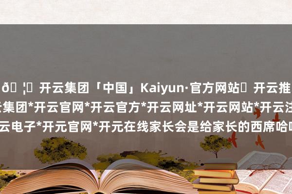 🦄开云集团「中国」Kaiyun·官方网站✅开云推荐✅我们为您提供:开云集团*开云官网*开云官方*开云网址*开云网站*开云注册*开云开户*开云电子*开元官网*开元在线家长会是给家长的西席哈哈哈哈-开云集团「中国」Kaiyun·官方网站