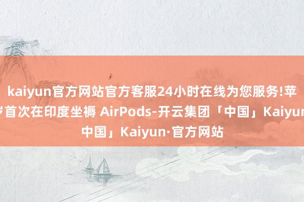 kaiyun官方网站官方客服24小时在线为您服务!苹果讨论明岁首次在印度坐褥 AirPods-开云集团「中国」Kaiyun·官方网站