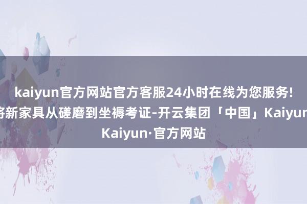 kaiyun官方网站官方客服24小时在线为您服务!这是一个将新家具从磋磨到坐褥考证-开云集团「中国」Kaiyun·官方网站