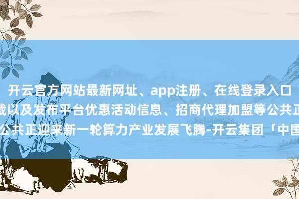开云官方网站最新网址、app注册、在线登录入口、手机网页版、客户端下载以及发布平台优惠活动信息、招商代理加盟等公共正迎来新一轮算力产业发展飞腾-开云集团「中国」Kaiyun·官方网站